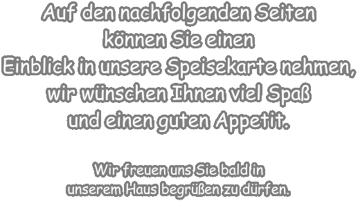 Auf den nachfolgenden Seiten knnen Sie einen Einblick in unsere Speisekarte nehmen, wir wnschen Ihnen viel Spa und einen guten Appetit.  Wir freuen uns Sie bald in unserem Haus begren zu drfen.